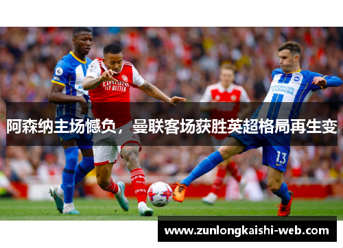 阿森纳主场憾负，曼联客场获胜英超格局再生变