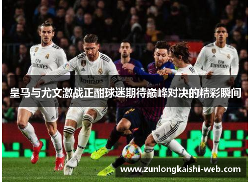 皇马与尤文激战正酣球迷期待巅峰对决的精彩瞬间