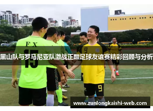 黑山队与罗马尼亚队激战正酣足球友谊赛精彩回顾与分析